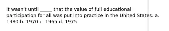 It wasn't until _____ that the value of full educational participation for all was put into practice in the United States.​ a. ​1980 b. ​1970 c. ​1965 d. ​1975