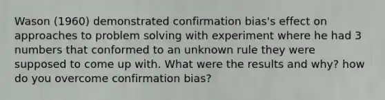 Wason (1960) demonstrated confirmation bias's effect on approaches to problem solving with experiment where he had 3 numbers that conformed to an unknown rule they were supposed to come up with. What were the results and why? how do you overcome confirmation bias?