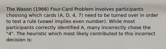 The Wason (1966) Four-Card Problem involves participants choosing which cards (A, D, 4, 7) need to be turned over in order to test a rule (vowel implies even number). While most participants correctly identified A, many incorrectly chose the "4". The heuristic which most likely contributed to this incorrect decision is: