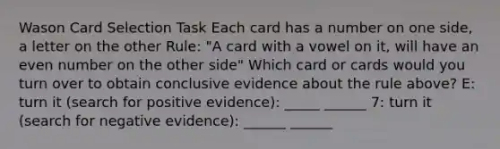 Wason Card Selection Task Each card has a number on one side, a letter on the other Rule: "A card with a vowel on it, will have an even number on the other side" Which card or cards would you turn over to obtain conclusive evidence about the rule above? E: turn it (search for positive evidence): _____ ______ 7: turn it (search for negative evidence): ______ ______