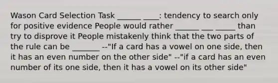 Wason Card Selection Task ______ ____: tendency to search only for positive evidence People would rather ______ ___ _____ than try to disprove it People mistakenly think that the two parts of the rule can be _______ --"If a card has a vowel on one side, then it has an even number on the other side" --"if a card has an even number of its one side, then it has a vowel on its other side"