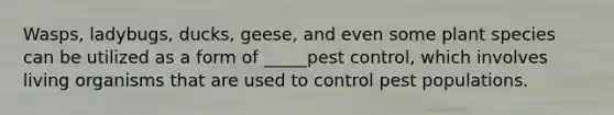 Wasps, ladybugs, ducks, geese, and even some plant species can be utilized as a form of _____pest control, which involves living organisms that are used to control pest populations.