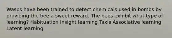 Wasps have been trained to detect chemicals used in bombs by providing the bee a sweet reward. The bees exhibit what type of learning? Habituation Insight learning Taxis Associative learning Latent learning