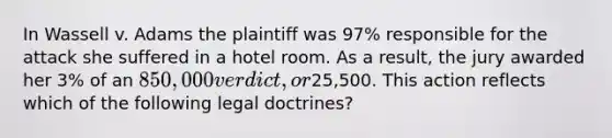 In Wassell v. Adams the plaintiff was 97% responsible for the attack she suffered in a hotel room. As a result, the jury awarded her 3% of an 850,000 verdict, or25,500. This action reflects which of the following legal doctrines?