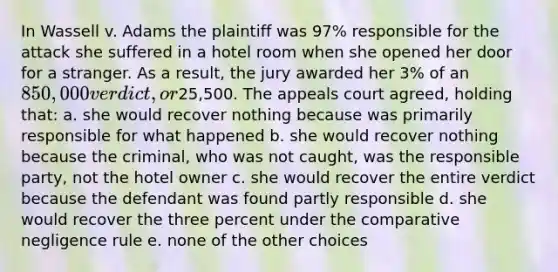 In Wassell v. Adams the plaintiff was 97% responsible for the attack she suffered in a hotel room when she opened her door for a stranger. As a result, the jury awarded her 3% of an 850,000 verdict, or25,500. The appeals court agreed, holding that: a. she would recover nothing because was primarily responsible for what happened b. she would recover nothing because the criminal, who was not caught, was the responsible party, not the hotel owner c. she would recover the entire verdict because the defendant was found partly responsible d. she would recover the three percent under the comparative negligence rule e. none of the other choices