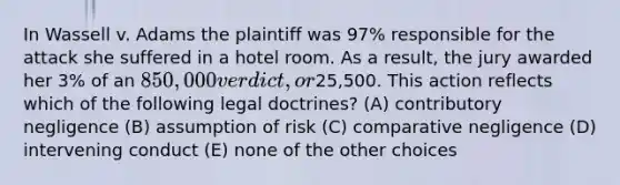 In Wassell v. Adams the plaintiff was 97% responsible for the attack she suffered in a hotel room. As a result, the jury awarded her 3% of an 850,000 verdict, or25,500. This action reflects which of the following legal doctrines? (A) contributory negligence (B) assumption of risk (C) comparative negligence (D) intervening conduct (E) none of the other choices