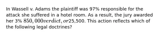 In Wassell v. Adams the plaintiff was 97% responsible for the attack she suffered in a hotel room. As a result, the jury awarded her 3% 850,000 verdict, or25,500. This action reflects which of the following legal doctrines?