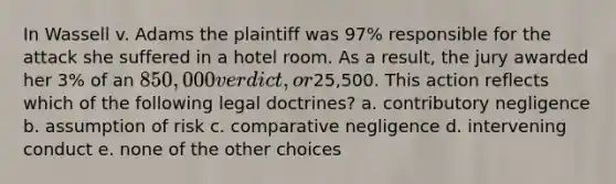 In Wassell v. Adams the plaintiff was 97% responsible for the attack she suffered in a hotel room. As a result, the jury awarded her 3% of an 850,000 verdict, or25,500. This action reflects which of the following legal doctrines? a. contributory negligence b. assumption of risk c. comparative negligence d. intervening conduct e. none of the other choices