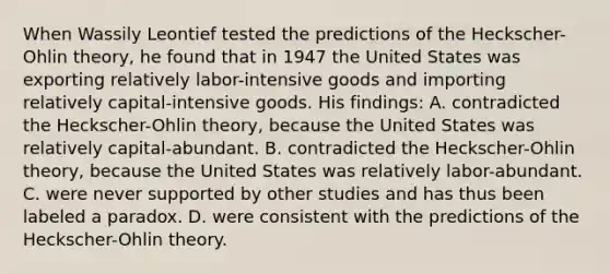 When Wassily Leontief tested the predictions of the Heckscher-Ohlin theory, he found that in 1947 the United States was exporting relatively labor-intensive goods and importing relatively capital-intensive goods. His findings: A. contradicted the Heckscher-Ohlin theory, because the United States was relatively capital-abundant. B. contradicted the Heckscher-Ohlin theory, because the United States was relatively labor-abundant. C. were never supported by other studies and has thus been labeled a paradox. D. were consistent with the predictions of the Heckscher-Ohlin theory.