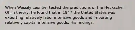 When Wassily Leontief tested the predictions of the Heckscher-Ohlin theory, he found that in 1947 the United States was exporting relatively labor-intensive goods and importing relatively capital-intensive goods. His findings: