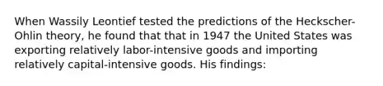 When Wassily Leontief tested the predictions of the Heckscher-Ohlin theory, he found that that in 1947 the United States was exporting relatively labor-intensive goods and importing relatively capital-intensive goods. His findings: