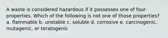 A waste is considered hazardous if it possesses one of four properties. Which of the following is not one of those properties? a. flammable b. unstable c. soluble d. corrosive e. carcinogenic, mutagenic, or teratogenic