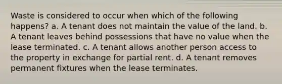 Waste is considered to occur when which of the following happens? a. A tenant does not maintain the value of the land. b. A tenant leaves behind possessions that have no value when the lease terminated. c. A tenant allows another person access to the property in exchange for partial rent. d. A tenant removes permanent fixtures when the lease terminates.