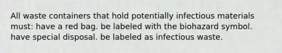 All waste containers that hold potentially infectious materials must: have a red bag. be labeled with the biohazard symbol. have special disposal. be labeled as infectious waste.