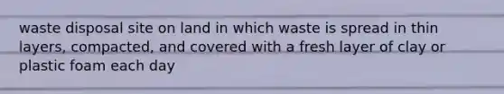 waste disposal site on land in which waste is spread in thin layers, compacted, and covered with a fresh layer of clay or plastic foam each day