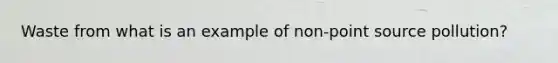 Waste from what is an example of <a href='https://www.questionai.com/knowledge/k6ueXkU9Kr-non-point-source-pollution' class='anchor-knowledge'>non-point source pollution</a>?