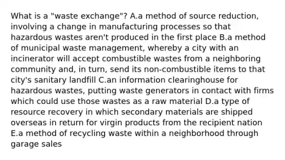 What is a "waste exchange"? A.a method of source reduction, involving a change in manufacturing processes so that hazardous wastes aren't produced in the first place B.a method of municipal waste management, whereby a city with an incinerator will accept combustible wastes from a neighboring community and, in turn, send its non-combustible items to that city's sanitary landfill C.an information clearinghouse for hazardous wastes, putting waste generators in contact with firms which could use those wastes as a raw material D.a type of resource recovery in which secondary materials are shipped overseas in return for virgin products from the recipient nation E.a method of recycling waste within a neighborhood through garage sales