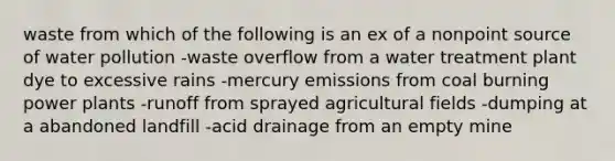 waste from which of the following is an ex of a nonpoint source of water pollution -waste overflow from a water treatment plant dye to excessive rains -mercury emissions from coal burning power plants -runoff from sprayed agricultural fields -dumping at a abandoned landfill -acid drainage from an empty mine