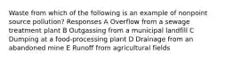 Waste from which of the following is an example of nonpoint source pollution? Responses A Overflow from a sewage treatment plant B Outgassing from a municipal landfill C Dumping at a food-processing plant D Drainage from an abandoned mine E Runoff from agricultural fields