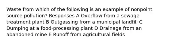 Waste from which of the following is an example of nonpoint source pollution? Responses A Overflow from a sewage treatment plant B Outgassing from a municipal landfill C Dumping at a food-processing plant D Drainage from an abandoned mine E Runoff from agricultural fields