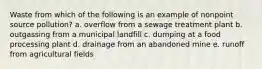 Waste from which of the following is an example of nonpoint source pollution? a. overflow from a sewage treatment plant b. outgassing from a municipal landfill c. dumping at a food processing plant d. drainage from an abandoned mine e. runoff from agricultural fields