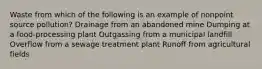 Waste from which of the following is an example of nonpoint source pollution? Drainage from an abandoned mine Dumping at a food-processing plant Outgassing from a municipal landfill Overflow from a sewage treatment plant Runoff from agricultural fields