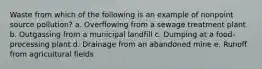 Waste from which of the following is an example of nonpoint source pollution? a. Overflowing from a sewage treatment plant b. Outgassing from a municipal landfill c. Dumping at a food-processing plant d. Drainage from an abandoned mine e. Runoff from agricultural fields