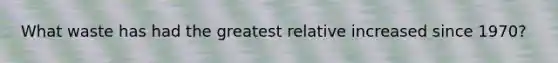 What waste has had the greatest relative increased since 1970?