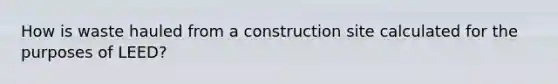 How is waste hauled from a construction site calculated for the purposes of LEED?