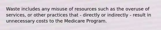 Waste includes any misuse of resources such as the overuse of services, or other practices that - directly or indirectly - result in unnecessary costs to the Medicare Program.