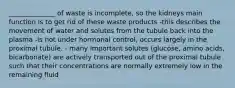 ______________ of waste is incomplete, so the kidneys main function is to get rid of these waste products -this describes the movement of water and solutes from the tubule back into the plasma -is not under hormonal control, occurs largely in the proximal tubule. - many important solutes (glucose, amino acids, bicarbonate) are actively transported out of the proximal tubule such that their concentrations are normally extremely low in the remaining fluid