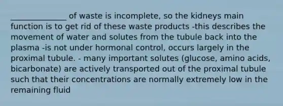 ______________ of waste is incomplete, so the kidneys main function is to get rid of these waste products -this describes the movement of water and solutes from the tubule back into the plasma -is not under hormonal control, occurs largely in the proximal tubule. - many important solutes (glucose, amino acids, bicarbonate) are actively transported out of the proximal tubule such that their concentrations are normally extremely low in the remaining fluid