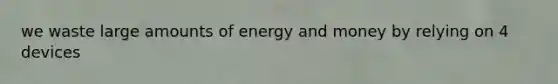 we waste large amounts of energy and money by relying on 4 devices