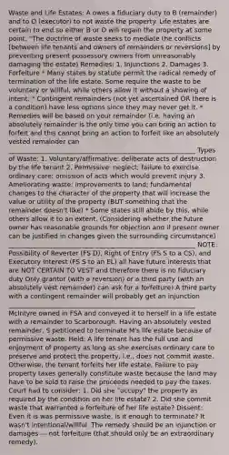 Waste and Life Estates: A owes a fiduciary duty to B (remainder) and to O (executor) to not waste the property. Life estates are certain to end so either B or O will regain the property at some point. "The doctrine of waste seeks to mediate the conflicts [between life tenants and owners of remainders or reversions] by preventing present possessory owners from unreasonably damaging the estate) Remedies: 1. Injunctions 2. Damages 3. Forfeiture * Many states by statute permit the radical remedy of termination of the life estate. Some require the waste to be voluntary or willful, while others allow it without a showing of intent. * Contingent remainders (not yet ascertained OR there is a condition) have less options since they may never get it. * Remedies will be based on your remainder (i.e. having an absolutely remainder is the only time you can bring an action to forfeit and this cannot bring an action to forfeit like an absolutely vested remainder can __________________________________________________________ Types of Waste: 1. Voluntary/affirmative: deliberate acts of destruction by the life tenant 2. Permissive: neglect; failure to exercise ordinary care; omission of acts which would prevent injury 3. Ameliorating waste: improvements to land; fundamental changes to the character of the property that will increase the value or utility of the property (BUT something that the remainder doesn't like) * Some states still abide by this, while others allow it to an extent. (Considering whether the future owner has reasonable grounds for objection and if present owner can be justified in changes given the surrounding circumstance) __________________________________________________________ NOTE: Possibility of Reverter (FS D), Right of Entry (FS S to a CS), and Executory Interest (FS S to an EL) all have future interests that are NOT CERTAIN TO VEST and therefore there is no fiduciary duty Only grantor (with a reversion) or a third party (with an absolutely vest remainder) can ask for a forfeiture) A third party with a contingent remainder will probably get an injunction __________________________________________________________ McIntyre owned in FSA and conveyed it to herself in a life estate with a remainder to Scarborough. Having an absolutely vested remainder, S petitioned to terminate M's life estate because of permissive waste. Held: A life tenant has the full use and enjoyment of property as long as she exercises ordinary care to preserve and protect the property, i.e., does not commit waste. Otherwise, the tenant forfeits her life estate. Failure to pay property taxes generally constitute waste because the land may have to be sold to raise the proceeds needed to pay the taxes. Court had to consider: 1. Did she "occupy" the property as required by the condition on her life estate? 2. Did she commit waste that warranted a forfeiture of her life estate? Dissent: Even it is was permissive waste, is it enough to terminate? It wasn't intentional/willful. The remedy should be an injunction or damages — not forfeiture (that should only be an extraordinary remedy).