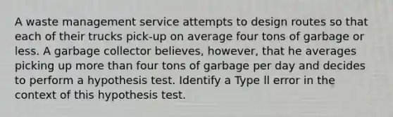 A waste management service attempts to design routes so that each of their trucks pick-up on average four tons of garbage or less. A garbage collector believes, however, that he averages picking up more than four tons of garbage per day and decides to perform a hypothesis test. Identify a Type ll error in the context of this hypothesis test.