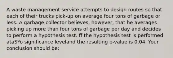 A waste management service attempts to design routes so that each of their trucks pick-up on average four tons of garbage or less. A garbage collector believes, however, that he averages picking up more than four tons of garbage per day and decides to perform a hypothesis test. ff the hypothesis test is performed ataSYo significance leveland the resulting p-value is 0.04. Your conclusion should be: