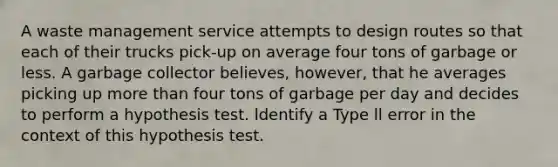 A waste management service attempts to design routes so that each of their trucks pick-up on average four tons of garbage or less. A garbage collector believes, however, that he averages picking up more than four tons of garbage per day and decides to perform a hypothesis test. ldentify a Type ll error in the context of this hypothesis test.