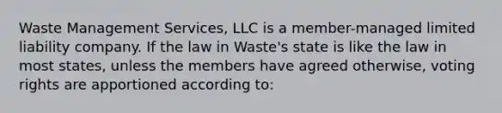 Waste Management Services, LLC is a member-managed limited liability company. If the law in Waste's state is like the law in most states, unless the members have agreed otherwise, voting rights are apportioned according to: