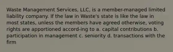 Waste Management Services, LLC, is a member-managed limited liability company. If the law in Waste's state is like the law in most states, unless the members have agreed otherwise, voting rights are apportioned accord-ing to a. capital contributions b. participation in management c. seniority d. transactions with the firm