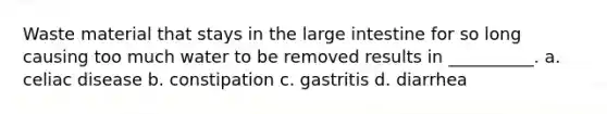 Waste material that stays in the large intestine for so long causing too much water to be removed results in __________. a. celiac disease b. constipation c. gastritis d. diarrhea