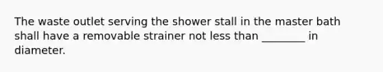 The waste outlet serving the shower stall in the master bath shall have a removable strainer not less than ________ in diameter.