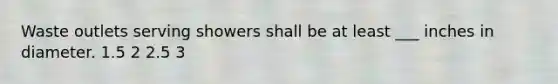 Waste outlets serving showers shall be at least ___ inches in diameter. 1.5 2 2.5 3