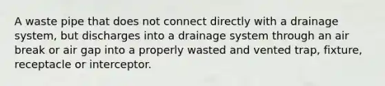 A waste pipe that does not connect directly with a drainage system, but discharges into a drainage system through an air break or air gap into a properly wasted and vented trap, fixture, receptacle or interceptor.