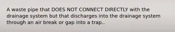 A waste pipe that DOES NOT CONNECT DIRECTLY with the drainage system but that discharges into the drainage system through an air break or gap into a trap..