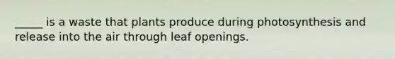 _____ is a waste that plants produce during photosynthesis and release into the air through leaf openings.