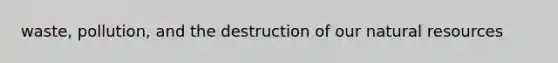 waste, pollution, and the destruction of our natural resources