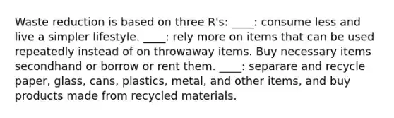 Waste reduction is based on three R's: ____: consume less and live a simpler lifestyle. ____: rely more on items that can be used repeatedly instead of on throwaway items. Buy necessary items secondhand or borrow or rent them. ____: separare and recycle paper, glass, cans, plastics, metal, and other items, and buy products made from recycled materials.