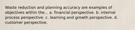 Waste reduction and planning accuracy are examples of objectives within the... a. financial perspective. b. internal process perspective. c. learning and growth perspective. d. customer perspective.