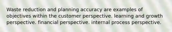 Waste reduction and planning accuracy are examples of objectives within the customer perspective. learning and growth perspective. financial perspective. internal process perspective.