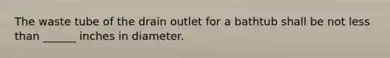 The waste tube of the drain outlet for a bathtub shall be not less than ______ inches in diameter.